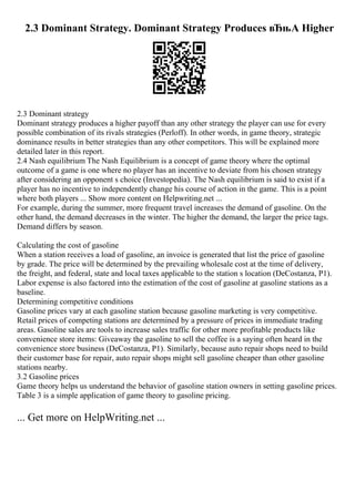2.3 Dominant Strategy. Dominant Strategy Produces вЂњA Higher
2.3 Dominant strategy
Dominant strategy produces a higher payoff than any other strategy the player can use for every
possible combination of its rivals strategies (Perloff). In other words, in game theory, strategic
dominance results in better strategies than any other competitors. This will be explained more
detailed later in this report.
2.4 Nash equilibrium The Nash Equilibrium is a concept of game theory where the optimal
outcome of a game is one where no player has an incentive to deviate from his chosen strategy
after considering an opponent s choice (Investopedia). The Nash equilibrium is said to exist if a
player has no incentive to independently change his course of action in the game. This is a point
where both players ... Show more content on Helpwriting.net ...
For example, during the summer, more frequent travel increases the demand of gasoline. On the
other hand, the demand decreases in the winter. The higher the demand, the larger the price tags.
Demand differs by season.
Calculating the cost of gasoline
When a station receives a load of gasoline, an invoice is generated that list the price of gasoline
by grade. The price will be determined by the prevailing wholesale cost at the time of delivery,
the freight, and federal, state and local taxes applicable to the station s location (DeCostanza, P1).
Labor expense is also factored into the estimation of the cost of gasoline at gasoline stations as a
baseline.
Determining competitive conditions
Gasoline prices vary at each gasoline station because gasoline marketing is very competitive.
Retail prices of competing stations are determined by a pressure of prices in immediate trading
areas. Gasoline sales are tools to increase sales traffic for other more profitable products like
convenience store items: Giveaway the gasoline to sell the coffee is a saying often heard in the
convenience store business (DeCostanza, P1). Similarly, because auto repair shops need to build
their customer base for repair, auto repair shops might sell gasoline cheaper than other gasoline
stations nearby.
3.2 Gasoline prices
Game theory helps us understand the behavior of gasoline station owners in setting gasoline prices.
Table 3 is a simple application of game theory to gasoline pricing.
... Get more on HelpWriting.net ...
 