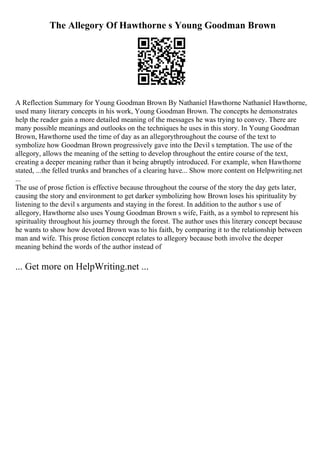 The Allegory Of Hawthorne s Young Goodman Brown
A Reflection Summary for Young Goodman Brown By Nathaniel Hawthorne Nathaniel Hawthorne,
used many literary concepts in his work, Young Goodman Brown. The concepts he demonstrates
help the reader gain a more detailed meaning of the messages he was trying to convey. There are
many possible meanings and outlooks on the techniques he uses in this story. In Young Goodman
Brown, Hawthorne used the time of day as an allegorythroughout the course of the text to
symbolize how Goodman Brown progressively gave into the Devil s temptation. The use of the
allegory, allows the meaning of the setting to develop throughout the entire course of the text,
creating a deeper meaning rather than it being abruptly introduced. For example, when Hawthorne
stated, ...the felled trunks and branches of a clearing have... Show more content on Helpwriting.net
...
The use of prose fiction is effective because throughout the course of the story the day gets later,
causing the story and environment to get darker symbolizing how Brown loses his spirituality by
listening to the devil s arguments and staying in the forest. In addition to the author s use of
allegory, Hawthorne also uses Young Goodman Brown s wife, Faith, as a symbol to represent his
spirituality throughout his journey through the forest. The author uses this literary concept because
he wants to show how devoted Brown was to his faith, by comparing it to the relationship between
man and wife. This prose fiction concept relates to allegory because both involve the deeper
meaning behind the words of the author instead of
... Get more on HelpWriting.net ...
 