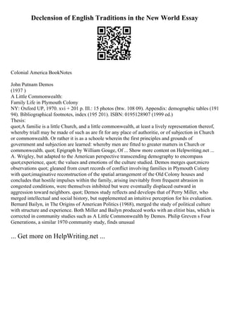 Declension of English Traditions in the New World Essay
Colonial America BookNotes
John Putnam Demos
(1937 )
A Little Commonwealth:
Family Life in Plymouth Colony
NY: Oxford UP, 1970. xvi + 201 p. Ill.: 15 photos (btw. 108 09). Appendix: demographic tables (191
94). Bibliographical footnotes, index (195 201). ISBN: 0195128907 (1999 ed.)
Thesis:
quot;A familie is a little Church, and a little commonwealth, at least a lively representation thereof,
whereby triall may be made of such as are fit for any place of authoritie, or of subjection in Church
or commonwealth. Or rather it is as a schoole wherein the first principles and grounds of
government and subjection are learned: whereby men are fitted to greater matters in Church or
commonwealth. quot; Epigraph by William Gouge, Of ... Show more content on Helpwriting.net ...
A. Wrigley, but adapted to the American perspective transcending demography to encompass
quot;experience, quot; the values and emotions of the culture studied. Demos merges quot;micro
observations quot; gleaned from court records of conflict involving families in Plymouth Colony
with quot;imaginative reconstruction of the spatial arrangement of the Old Colony houses and
concludes that hostile impulses within the family, arising inevitably from frequent abrasion in
congested conditions, were themselves inhibited but were eventually displaced outward in
aggression toward neighbors. quot; Demos study reflects and develops that of Perry Miller, who
merged intellectual and social history, but supplemented an intuitive perception for his evaluation.
Bernard Bailyn, in The Origins of American Politics (1968), merged the study of political culture
with structure and experience. Both Miller and Bailyn produced works with an elitist bias, which is
corrected in community studies such as A Little Commonwealth by Demos. Philip Greven s Four
Generations, a similar 1970 community study, finds unusual
... Get more on HelpWriting.net ...
 