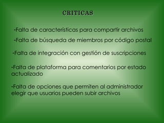 CRITICAS Falta de características para compartir archivos Falta de búsqueda de miembros por código postal Falta de integración con gestión de suscripciones Falta de plataforma para comentarios por estado actualizado Falta de opciones que permiten al administrador elegir que usuarios pueden subir archivos 