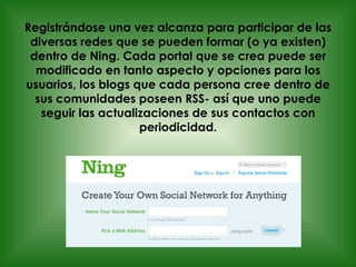 Registrándose una vez alcanza para participar de las diversas redes que se pueden formar (o ya existen) dentro de Ning. Cada portal que se crea puede ser modificado en tanto aspecto y opciones para los usuarios, los blogs que cada persona cree dentro de sus comunidades poseen RSS- así que uno puede seguir las actualizaciones de sus contactos con periodicidad. 