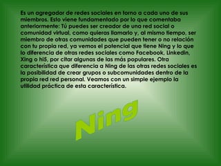 Es un agregador de redes sociales en torno a cada uno de sus miembros. Esto viene fundamentado por lo que comentaba anteriormente: Tú puedes ser creador de una red social o comunidad virtual, como quieras llamarlo y, al mismo tiempo, ser miembro de otras comunidades que pueden tener o no relación con tu propia red, ya vemos el potencial que tiene Ning y lo que lo diferencia de otras redes sociales como Facebook, Linkedin, Xing o hi5, por citar algunas de las más populares. Otra característica que diferencia a Ning de las otras redes sociales es  la posibilidad de crear grupos o subcomunidades dentro de la propia red red personal. Veamos con un simple ejemplo la utilidad práctica de esta característica. Ning 