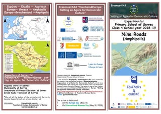 Our action is dedicated:
 On the Europe Day (May 9)
 On International Museum Day (May 18, 2019)
Experimental
Primary School of Serres
Class 4 School year 2018-19
Nine Roads
(Amphipolis)
Ευρώπη — Ελλάδα — Αμφίπολη
Europe— Greece — Amphipolis
Europa—Griechenland —Amphipolis
Erasmus+KA3 “Teachers4Europe:
Setting an Agora for Democratic
Culture”
Booklet creator Mr. Karagkiozis Ioannis, Teacher,
Experimental Primary School of Serres
The brochure "Amphipolis, archaeological site" was created for
the needs of the educational program "Serres-Amphipolis,
Organzation of a Market for Democratic Culture", which was
implemented in the school year 2018-19 from Class 4 of the Experi-
mental Primary School of Serres. The action is part of the Europe-
an training program Erasmus+KA3:Teachers 4 Europe “Setting
an Agora for Democratic Culture” 2019-2021.
https://www.teachers4europe.eu/ & http://www.teachers4europe.gr/
fb @Teachers4Europe & Teachers4 Europe Serres
Twitter @Teachers4Europe
Supporters of Serres for
Erasmus+KA3 “Teachers4Europe: Set-
ting an Agora for Democratic Culture”
Regional Unity of Serres
Municipality of Serres
Greek Radio Television of Serres
*We call all the bodies of the prefecture of Serres to
become Supporters of our actions. Contact us!
Information Karagkiozis Ioannis
Teachers 4 Europe Ambassador of Serres
ioankaragk@sch.gr
Erasmus+KA3
 