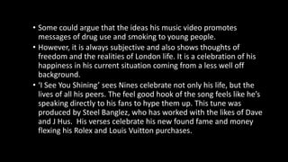 • Some could argue that the ideas his music video promotes
messages of drug use and smoking to young people.
• However, it is always subjective and also shows thoughts of
freedom and the realities of London life. It is a celebration of his
happiness in his current situation coming from a less well off
background.
• ‘I See You Shining’ sees Nines celebrate not only his life, but the
lives of all his peers. The feel good hook of the song feels like he’s
speaking directly to his fans to hype them up. This tune was
produced by Steel Banglez, who has worked with the likes of Dave
and J Hus. His verses celebrate his new found fame and money
flexing his Rolex and Louis Vuitton purchases.
 