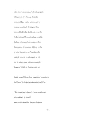 olden times to companies of Jehovah's prophets
(i Kings xviii. 13). This was the land to
nourish wild and warlike natures, such, for
instance, as Jephthah, the judge, or those
heroes of Gad, in David's life, who swam the
Jordan in time of flood, whose faces were like
the faces of lions, and who were as swift as
the roes upon the mountains (i Chron. xii. 8),
or as the Bedouins of our * own day, who
suddenly cross the traveller's path, go with
him for a short space, and then as suddenly
disappear.^ Elijah the Tishbite was in out-
the old name of Gilead clings to a chain of mountains to
the S3u|h of the Zerka (Jabbok), called Jebel Jil'ad.
* The comparison is Stanley's ; but no traveller can
help, making it for himself.
ward seeming something like these Bedouins.
10
 