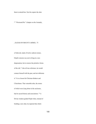 them to attend him. Next he repairs the altar
* " Westward Ho " (chapter on the Armada).
, ELIJAH ON MOUNT CARMEL. 75
of Jehovah, made of twelve unhewn stones.
Elijah's mission was not to bring in a new
dispensation, but to restore the primitive forms
of the old. " Like all true reformers, he would
connect himself with the past, and not obliterate
it." It is a lesson for Christian thinkers and
CJiurchmen. That venerable altar, the stones
of which were lying about in the enclosure,
had its sacred history and associations. '* A
Divine wisdom guided Elijah when, instead of
building a new altar, he repaired that which
100
 