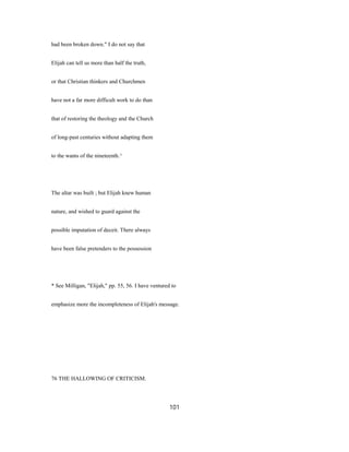 had been broken down." I do not say that
Elijah can tell us more than half the truth,
or that Christian thinkers and Churchmen
have not a far more difficult work to do than
that of restoring the theology and the Church
of long-past centuries without adapting them
to the wants of the nineteenth.^
The altar was built ; but Elijah knew human
nature, and wished to guard against the
possible imputation of deceit. There always
have been false pretenders to the possession
* See Milligan, "Elijah," pp. 55, 56. I have ventured to
emphasize more the incompleteness of Elijah's message.
76 THE HALLOWING OF CRITICISM.
101
 