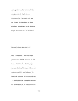 say the penitent Israelites in Jeremiah's ideal
description (Jer. iii. 23), for thou art
Jehovah our God. Truly in vain is the help
that is looked for from the hills, the tumult
(like that of Baal's prophets) on the mountains;
truly in Jehovah our God is the salvation of
ELIJAH ON MOUNT CARMEL. 77
Israel, Elijah's prayer is in the spirit of his
great successor : Let it be known this day that
thou art God in Israel^ . . . that this people
may know that thou, Jehovah, art God, and that
thou hast turned their heart back again. The
answer was immediate. The fire of Jehovah fell
{i.e., the lightning) and consumed the burnt sacri"
fice, and the wood, and the stones, and the dust,
103
 