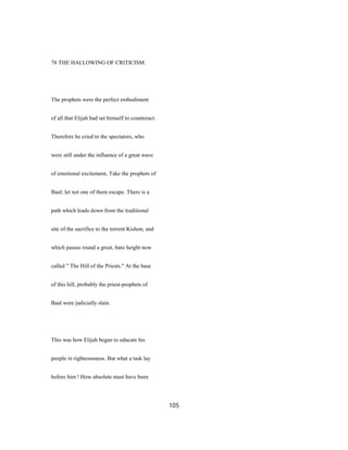 78 THE HALLOWING OF CRITICISM.
The prophets were the perfect embodiment
of all that Elijah had set himself to counteract.
Therefore he cried to the spectators, who
were still under the influence of a great wave
of emotional excitement, Take the prophets of
Baal; let not one of them escape. There is a
path which leads down from the traditional
site of the sacrifice to the torrent Kishon, and
which passes round a great, bare height now
called " The Hill of the Priests." At the base
of this hill, probably the priest-prophets of
Baal were judicially slain.
This was how Elijah began to educate his
people in righteousness. But what a task lay
before him ! How absolute must have been
105
 