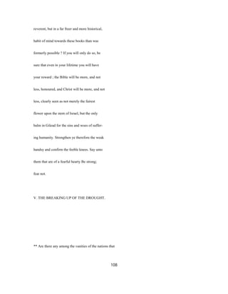 reverent, but in a far freer and more historical,
habit of mind towards these books than was
formerly possible ? If you will only do so, be
sure that even in your lifetime you will have
your reward ; the Bible will be more, and not
less, honoured, and Christ will be more, and not
less, clearly seen as not merely the fairest
flower upon the stem of Israel, but the only
balm in Gilead for the sins and woes of suffer-
ing humanity. Strengthen ye therefore the weak
handsy and confirm the feeble knees. Say unto
them that are of a fearful hearty Be strong;
fear not.
V. THE BREAKING UP OF THE DROUGHT.
** Are there any among the vanities of the nations that
108
 