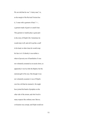 We are told that he was " a hairy man," or,
as the margin of the Revised Version has
it, "a man with a garment of hair;" />.,
a garment made of goat's or camel's hair.
This garment or mantle plays a great part
in the story of Elijah's life. Sometimes he
would strip it off, and roll it up like a staff
in his hand; at other times he would wrap
his face in it. Evidently it was neither a
token of poverty nor of humiliation. It was
not voluntarily assumed as an ascetic dress, as
apparently it was by John the Baptist, but the
national garb of his race. But though it was
not voluntarily assumed, it was of Elijah's
own free will that he retained it. He might
have joined the bands of prophets on the
other side of the stream, and who lived in
many respects like ordinary men. But no,
civilization was corrupt, and Elijah would not
11
 