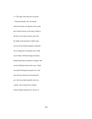 •^ I "HE reign of the king who cut up and
-^ burned Jeremiah's roll is the period
which most nearly corresponds in the second
part of Israel's history to the reign of Ahab in
the first. It was really as much a trial- time
for Judah as that great day in Ahab's reign
was for the old northern kingdom. Jehoiakim
was in antagonism to Jeremiah, just as Ahab
was to Elijah ; both these kings advocated a
fundamentally false conception of religion. But
note this difference between the cases : Elijah
succeeded in bringing his people over to the
side of the true Jehovah, but Jeremiah did
not. I do not say that Jeremiah's work was
a failure ; but it seemed to be a failure,
whereas Elijah's seemed to be a success. It
110
 