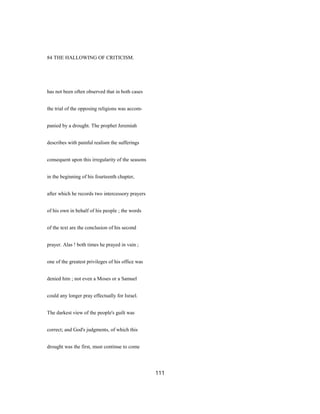 84 THE HALLOWING OF CRITICISM.
has not been often observed that in both cases
the trial of the opposing religions was accom-
panied by a drought. The prophet Jeremiah
describes with painful realism the sufferings
consequent upon this irregularity of the seasons
in the beginning of his fourteenth chapter,
after which he records two intercessory prayers
of his own in behalf of his people ; the words
of the text are the conclusion of his second
prayer. Alas ! both times he prayed in vain ;
one of the greatest privileges of his office was
denied him ; not even a Moses or a Samuel
could any longer pray effectually for Israel.
The darkest view of the people's guilt was
correct; and God's judgments, of which this
drought was the first, must continue to come
111
 