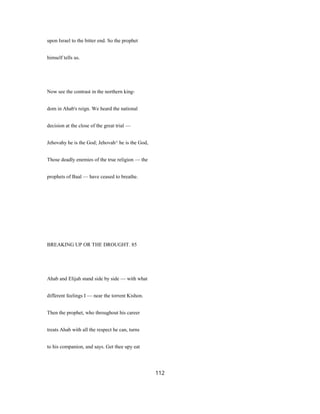 upon Israel to the bitter end. So the prophet
himself tells us.
Now see the contrast in the northern king-
dom in Ahab's reign. We heard the national
decision at the close of the great trial —
Jehovahy he is the God; Jehovah^ he is the God,
Those deadly enemies of the true religion — the
prophets of Baal — have ceased to breathe.
BREAKING UP OR THE DROUGHT. 85
Ahab and Elijah stand side by side — with what
different feelings I — near the torrent Kishon.
Then the prophet, who throughout his career
treats Ahab with all the respect he can, turns
to his companion, and says. Get thee upy eat
112
 