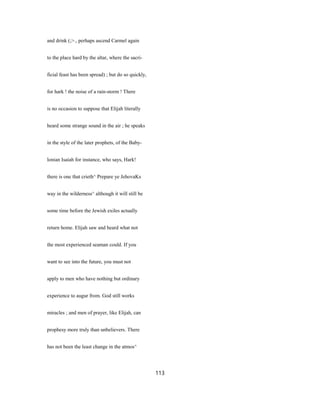 and drink (;>., perhaps ascend Carmel again
to the place hard by the altar, where the sacri-
ficial feast has been spread) ; but do so quickly,
for hark ! the noise of a rain-storm ! There
is no occasion to suppose that Elijah literally
heard some strange sound in the air ; he speaks
in the style of the later prophets, of the Baby-
lonian Isaiah for instance, who says, Hark!
there is one that crieth^ Prepare ye JehovaKs
way in the wilderness^ although it will still be
some time before the Jewish exiles actually
return home. Elijah saw and heard what not
the most experienced seaman could. If you
want to see into the future, you must not
apply to men who have nothing but ordinary
experience to augur from. God still works
miracles ; and men of prayer, like Elijah, can
prophesy more truly than unbelievers. There
has not been the least change in the atmos^
113
 