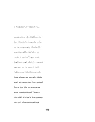 86 7HE HALLOWING OF CRITICISM.
pheric conditions, and yet Elijah knows that
there will be rain. Now imagine that prophet
and king have gone up the hill again, while
you, with a speed like Elijah's, have gone
round to the sea-shore. You gaze towards
the plain, and are grieved at its brown, parched
aspect ; you turn your eyes to the sea (the
Mediterranean), which still shimmers under
the too radiant sky, and notice a few Sidonian
vessels which have ventured farther than usual
from the shore. All at once, you observe a
strange commotion on board. The sails are
being quickly furled, and all those precautions
taken which indicate the approach of bad
114
 