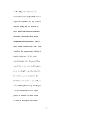 weather. Why is this? It is because the
mariners have seen a cloud on the horizon, no
larger than a man's hand ; and they know that
they must quickly seek such shelter as the
bay of Hepha (now commonly called Haifa)
can afford. The drought is on the poiht of
breaking up, and the inspired story distinctly
brings this into connection with Elijah's prayer.
Would you like, unseen yourself, to follow the
prophet to his oratory? Go then to that
retired hollow just below the summit. There
you will find the man whom Ahab thought so
proud, crouching down upon the earth, with
his face between his knees. He trusts the
God before whom in spirit he ever stands, and
waits confidently for a message from the great
King. He sends his servant to the highest
point of the mountain to scan the horizon.
Six times the lad has gone, and returned
115
 