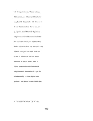 with the impatient words. There is nothing.
But it came to pass at the seventh time that he
saidy Behold^ there ariseth a little cloud out of
the sea, like a man's hand. And he said, Go
up, say unto Ahab, Make ready thy chariot,
and get thee down, that the rain-storm hinder
thee not. And it came to pass in a little while
that the heaven ^ew black with clouds and wind;
and there was a great rain-storm. There was
no time for reflection. It is at least twelve
miles from the base of Mount Carmel to
Jezreel. Doubtless the chariot-horses flew
along in the wind and the rain, but Elijah was
swifter than they. A Divine impulse came
upon him ; and, like one of those runners who
88 THE HALLOWING OF CRITICISM.
116
 