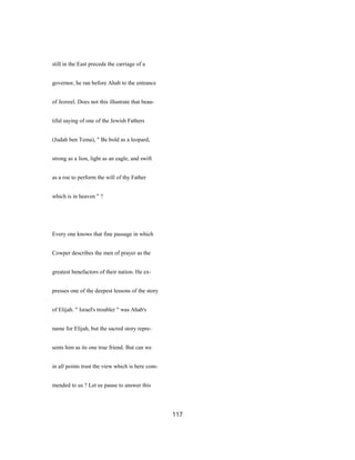 still in the East precede the carriage of a
governor, he ran before Ahab to the entrance
of Jezreel. Does not this illustrate that beau-
tiful saying of one of the Jewish Fathers
(Judah ben Tema), " Be bold as a leopard,
strong as a lion, light as an eagle, and swift
as a roe to perform the will of thy Father
which is in heaven " ?
Every one knows that fine passage in which
Cowper describes the men of prayer as the
greatest benefactors of their nation. He ex-
presses one of the deepest lessons of the story
of Elijah. " Israel's troubler " was Ahab's
name for Elijah, but the sacred story repre-
sents him as its one true friend. But can we
in all points trust the view which is here com-
mended to us ? Let us pause to answer this
117
 