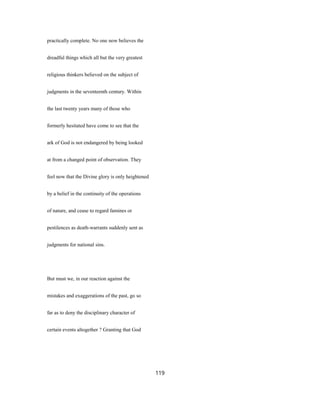 practically complete. No one now believes the
dreadful things which all but the very greatest
religious thinkers believed on the subject of
judgments in the seventeenth century. Within
the last twenty years many of those who
formerly hesitated have come to see that the
ark of God is not endangered by being looked
at from a changed point of observation. They
feel now that the Divine glory is only heightened
by a belief in the continuity of the operations
of nature, and cease to regard famines or
pestilences as death-warrants suddenly sent as
judgments for national sins.
But must we, in our reaction against the
mistakes and exaggerations of the past, go so
far as to deny the disciplinary character of
certain events altogether ? Granting that God
119
 