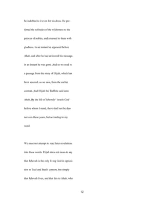 be indebted to it even for his dress. He pre-
ferred the solitudes of the wilderness to the
palaces of nobles, and returned to them with
gladness. In an instant he appeared before
Ahab, and after he had delivered his message,
in an instant he was gone. And so we read in
a passage from the story of Elijah, which has
been severed, as we saw, from the earlier
context, And Elijah the Tishbite said unto
Ahab, By the life of Jehovah^ Israels God^
before whom I stand, there shall not be dew
nor rain these years, but according to my
word.
We must not attempt to read later revelations
into these words. Elijah does not mean to say
that Jehovah is the only living God in opposi-
tion to Baal and Baal's consort, but simply
that Jehovah lives, and that this to Ahab, who
12
 