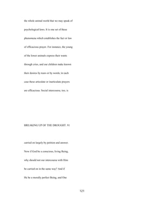 the whole animal world that we may speak of
psychological laws. It is one set of these
phenomena which establishes the fact or law
of efficacious prayer. For instance, the young
of the lower animals express their wants
through cries, and our children make known
their desires by tears or by words; in each
case these articulate or inarticulate prayers
are efficacious. Social intercourse, too, is
BREAKING UP OF THE DROUGHT. 91
carried on largely by petition and answer.
Now if God be a conscious, living Being,
why should not our intercourse with Him
be carried on in the same way? And if
He be a morally perfect Being, and One
121
 