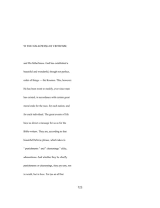92 THE HALLOWING OF CRITICISM.
and His fatherliness. God has established a
beautiful and wonderful, though not perfect,
order of things — the Kosmos. This, however.
He has been wont to modify, ever since man
has existed, in accordance with certain great
moral ends for the race, for each nation, and
for each individual. The great events of life
have as direct a message for us as for the
Bible-writers. They are, according to that
beautiful Hebrew phrase, which takes in
" punishments " and '' chastenings " alike,
admonitions. And whether they be chiefly
punishments or chastenings, they are sent, not
in wrath, but in love. For (as an all but
123
 