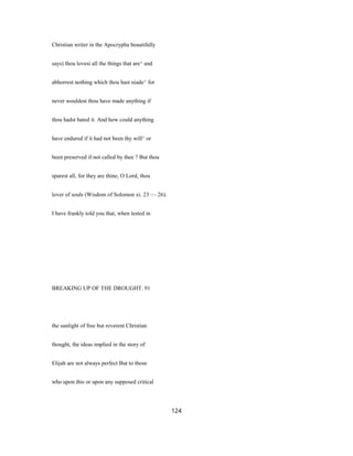 Christian writer in the Apocrypha beautifully
says) thou lovesi all the things that are^ and
abhorrest nothing which thou hast niade^ for
never wouldest thou have made anything if
thou hadst hated it. And how could anything
have endured if it had not been thy will^ or
been preserved if not called by thee ? But thou
sparest all, for they are thine, O Lord, thou
lover of souls (Wisdom of Solomon xi. 23 — 26).
I have frankly told you that, when tested in
BREAKING UP OF THE DROUGHT. 91
the sunlight of free but reverent Christian
thought, the ideas implied in the story of
Elijah are not always perfect But to those
who upon this or upon any supposed critical
124
 
