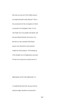 But some one may ask, Were Elijah's prayers
for temporal benefits really effectual ? This is
the second point for the investigation of which
we paused in our biographic study. It is not
only Elijah, but every prophet and apostle, and
the great Master Himself, who answer, Yes.
But then we must remember that Elijah's
prayers were directed by a keen spiritual
insight into God's purposes. The breaking up
of the drought was to all appearance necessary,
if Israel was to persevere in good courses. Is
BREAKING UP OF THE DROUGHT. 95
it wonderful then that God, who gave him his
spiritual insight, should have honoured his
127
 