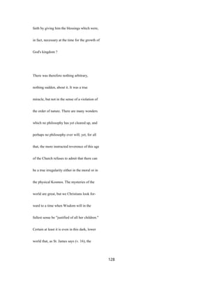 faith by giving him the blessings which were,
in fact, necessary at the time for the growth of
God's kingdom ?
There was therefore nothing arbitrary,
nothing sudden, about it. It was a true
miracle, but not in the sense of a violation of
the order of nature. There are many wonders
which no philosophy has yet cleared up, and
perhaps no philosophy ever will; yet, for all
that, the more instructed reverence of this age
of the Church refuses to admit that there can
be a true irregularity either in the moral or in
the physical Kosmos. The mysteries of the
world are great, but we Christians look for-
ward to a time when Wisdom will in the
fullest sense be "justified of all her children."
Certain at least it is even in this dark, lower
world that, as St. James says (v. 16), the
128
 