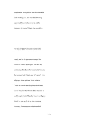 supplication of a righteous man availeth much
in its working; i.e., it is one of the Divinely
appointed forces in the universe, and he
instances the case of Elijah, who prayed fer-
96 THE HALLOWING OF CRITICISM.
vently, and to all appearance changed the
course of nature. We may not hold that the
continuity of God's works was actually broken ;
but we must hold Elijah's and St.* James's view
of prayer, if our spiritual life is to thrive.
There are Theists who pray and Theists who
do not pray, but the Theism of the one class is
a philosophy, that of the other class is a religion.
But if we pray at all, let us aim at praying
fervently. This may seem a high standard,
129
 