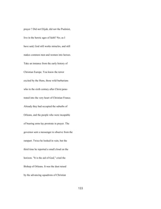prayer ? Did not Elijah, did not the Psalmist,
live in the heroic ages of faith? No; as I
have said, God still works miracles, and still
makes common men and women into heroes.
Take an instance from the early history of
Christian Europe. You know the terror
excited by the Huns, those wild barbarians
who in the sixth century after Christ pene-
trated into the very heart of Christian France.
Already they had occupied the suburbs of
Orleans, and the people who were incapable
of bearing arms lay prostrate in prayer. The
governor sent a messenger to observe from the
rampart. Twice he looked in vain, but the
third time he reported a small cloud on the
horizon. "It is the aid of God," cried the
Bishop of Orleans. It was the dust raised
by the advancing squadrons of Christian
133
 