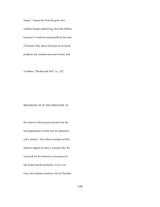 troops.^ I quote this from the great, fair-
minded, though unbelieving, historian Gibbon,
because it is such an exact parallel to the story
of Carmel. Only those who pray are not great
prophets, but common men and women; and
» Gibbon, "Decline and Fall," iv., 232.
BREAKING UP OF THE DROUGHT. 99
the answer to their prayers presents not the
least appearance of what men are pleased to
call a miracle.^ Not inferior wonders will be
found to happen in many a common life. We
may look out for answers to our prayers if,
like Elijah and the psalmists, we live our
lives, not to please ourselves, but as Christian
134
 