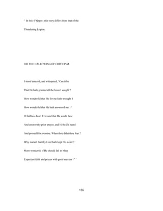 ^ In this -i^Qspect this story differs from that of the
Thundering Legion.
100 THE HALLOWING OF CRITICISM.
I stood amazed, and whispered, ' Can it be
That He hath granted all the boon I sought ?
How wonderful that He for me hath wrought I
How wonderful that He hath answered me 1 '
O faithless heart I He said that He would hear
And answer thy poor prayer, and He hcUh heard
And proved His promise. Wherefore didst thou fear ?
Why marvel that thy Lord hath kept His word ?
More wonderful if He should fail to bless
Expectant faith and prayer with good success I " '
136
 
