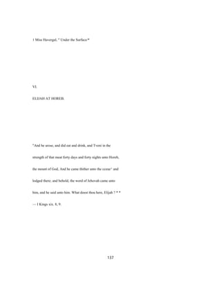 1 Miss Havergal, " Under the Surface/*
VI.
ELIJAH AT HOREB.
"And he arose, and did eat and drink, and Tveni in the
strength of that meat forty days and forty nights unto Horeb,
the mount of God, And he came thither unto the cceue^ and
lodged there; and behold, the word of Jehovah came unto
him, and he said unto him. What doest thou here, Elijah ? * *
— I Kings xix. 8, 9.
137
 