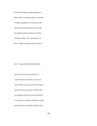 Horeb that He again and again appeared to
Moses, and, as we shall see, gave a revelatioh
to Elijah unequalled for its loveliness in the
whole of the Old Testament. But how came
the prophet of Israel to journey so far from
his sphere of duty ? The circumstances are
these : Elijah was suffering from a spiritual
104 ^^^ HALLOWING OF CRITICISM.
reaction. The strain of that great day of
Carmel had been too intense foi: him; and
when Jezebel, as stem and resolute as himself,
came forward as the avenger of blood to her
own prophets, he fled for his life, and left her,
as it seemed, to restore the old impure worship
and fascinate the crowd with its stately ritual.
139
 