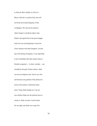 to Jehovah. But to Elijah, as well as to
Moses, Jehovah is a jealous God, who will
not brook the divided allegiance of His
worshippers. We must not be unjust to
Ahab, though it is perfectly right to take
Elijah's side against him in the great struggle.
Israel was now just beginning to come into
closer relations with other kingdoms. Accord-
ing to the feeling of antiquity, it was impossible
to have friendship with other nations unless a
friendly recognition — in short, worship — was
extended to the gods of those nations. Ahab
was not an irreligious man ; but he was, first
and foremost, the guardian of the political in-
terests of his people. Could Israel stand
alone ? King Ahab thought not. I am not
sure whether Elijah saw the political issue as
clearly as Ahab; nor does it much matter.
He was right, and Ahab was wrong. Pro-
14
 