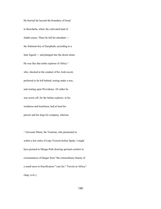 He hurried far beyond the boundary of Israel
to Beersheba, where the cultivated land of
Judah ceases. There he left his attendant —
the Sidonian boy of Zarephath, according to a
later legend — and plunged into the desert alone.
He was like that noble explorer of Africa ^
who, shocked at the conduct of his Arab escort,
preferred to be left behind, resting under a tree,
and waiting upon Providence. Or rather he
was worse off, for the Italian explorer, in his
weakness and loneliness, had at least his
parrots and his dogs for company, whereas
^ Giovanni Miani, the Venetian, who penetrated to
within a few miles of Lake Victoria before Speke. I might
have pointed to Mungo Park drawing spiritual comfort in
circumstances of danger from "the extraordinary beauty of
a small moss in fructification " (see his " Travels in Africa,"
chap, xviii.).
140
 