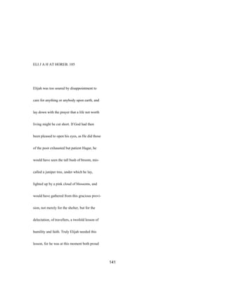 ELI J A H AT HOREB. 105
Elijah was too soured by disappointment to
care for anything or anybody upon earth, and
lay down with the prayer that a life not worth
living might be cut short. If God had then
been pleased to open his eyes, as He did those
of the poor exhausted but patient Hagar, he
would have seen the tall bush of broom, mis-
called a juniper tree, under which he lay,
lighted up by a pink cloud of blossoms, and
would have gathered from this gracious provi-
sion, not merely for the shelter, but for the
delectation, of travellers, a twofold lesson of
humility and faith. Truly Elijah needed this
lesson, for he was at this moment both proud
141
 