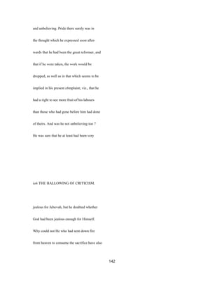 and unbelieving. Pride there surely was in
the thought which he expressed soon after-
wards that he had been the great reformer, and
that if he were taken, the work would be
dropped, as well as in that which seems to be
implied in his present c6mplaint; viz., that he
had a right to see more fruit of his labours
than those who had gone before him had done
of theirs. And was he not unbelieving too ?
He was sure that he at least had been very
io6 THE HALLOWING OF CRITICISM.
jealous for Jehovah, but he doubted whether
God had been jealous enough for Himself.
Why could not He who had sent down fire
from heaven to consume the sacrifice have also
142
 
