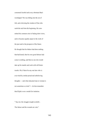 consumed Jezebel and every obstinate Baal-
worshipper? He was falling into the sin of
Job, and criticising the wisdom of One who
seeth the end from the beginning. He com-
mitted the common error of taking short views,
and so became equally unjust to the work of
the past and to the prospects of the future.
He thought that his fathers had done nothing
that had lasted, that his own great labours had
come to nothing, and that no one else would
take up his mantle and work with still better
results. Oh, if there be any one here who is
ever tried by similar proud and unbelieving
thoughts — and what educated man or woman is
not sometimes so tried ?— let him remember
that Elijah is not a model for imitation.
" Say not, the struggle nought availeth ;
The labour and the wounds are vain."
143
 