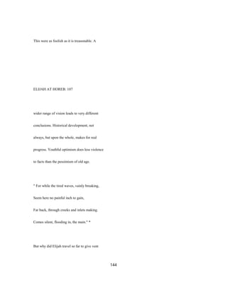 This were as foolish as it is treasonable. A
ELIJAH AT HOREB. 107
wider range of vision leads to very different
conclusions. Historical development, not
always, but upon the whole, makes for real
progress. Youthful optimism does less violence
to facts than the pessimism of old age.
" For while the tired waves, vainly breaking,
Seem here no painful inch to gain,
Far back, through creeks and inlets making.
Comes silent, flooding in, the main." *
But why did Elijah travel so far to give vent
144
 