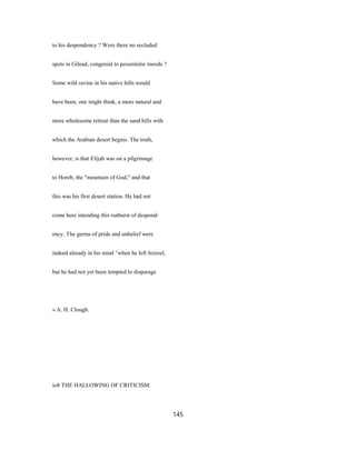 to his despondency ? Were there no secluded
spots in Gilead, congenial to pessimistic moods ?
Some wild ravine in his native hills would
have been, one might think, a more natural and
more wholesome retreat than the sand hills with
which the Arabian desert begins. The truth,
however, is that Elijah was on a pilgrimage
to Horeb, the "mountain of God," and that
this was his first desert station. He had not
come here intending this outburst of despond-
ency. The germs of pride and unbelief were
indeed already in his mind ^when he left Jezreel,
but he had not yet been tempted to disparage
» A. H. Clough.
io8 THE HALLOWING OF CRITICISM.
145
 