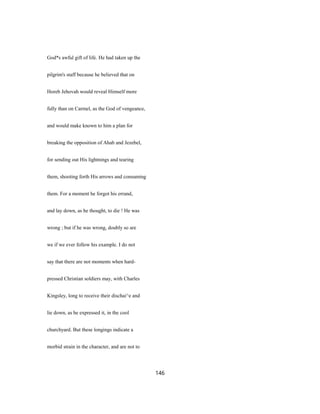 God*s awful gift of life. He had taken up the
pilgrim's staff because he believed that on
Horeb Jehovah would reveal Himself more
fully than on Carmel, as the God of vengeance,
and would make known to him a plan for
breaking the opposition of Ahab and Jezebel,
for sending out His lightnings and tearing
them, shooting forth His arrows and consuming
them. For a moment he forgot his errand,
and lay down, as he thought, to die ! He was
wrong ; but if he was wrong, doubly so are
we if we ever follow his example. I do not
say that there are not moments when hard-
pressed Christian soldiers may, with Charles
Kingsley, long to receive their dischai^e and
lie down, as he expressed it, in the cool
churchyard. But these longings indicate a
morbid strain in the character, and are not to
146
 