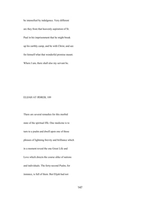 be intensified by indulgence. Very different
are they from that heavenly aspiration of St.
Paul in his imprisonment that he might break
up his earthly camp, and be with Christ, and see
for himself what that wonderful promise meant.
Where I am, there shall also my servant be.
ELIJAH AT ffOREB, 109
There are several remedies for this morbid
state of the spiritual Iffe. One medicine is to
turn to a psalm and dwell upon one of those
phrases of lightning brevity and brilliance which
in a moment reveal the one Great Life and
Love which directs the course alike of nations
and individuals. The forty-second Psalm, for
instance, is full of them. But Elijah had not
147
 