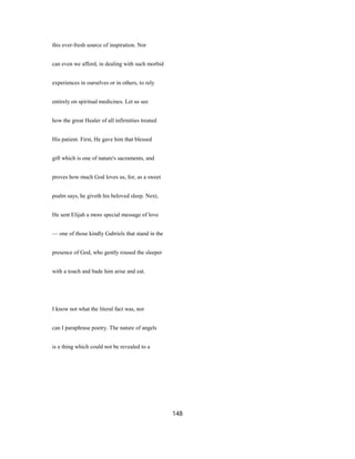 this ever-fresh source of inspiration. Nor
can even we afford, in dealing with such morbid
experiences in ourselves or in others, to rely
entirely on spiritual medicines. Let us see
how the great Healer of all infirmities treated
His patient. First, He gave him that blessed
gift which is one of nature's sacraments, and
proves how much God loves us, for, as a sweet
psalm says, he giveth his beloved sleep. Next,
He sent Elijah a more special message of love
— one of those kindly Gabriels that stand in the
presence of God, who gently roused the sleeper
with a touch and bade him arise and eat.
I know not what the literal fact was, nor
can I paraphrase poetry. The nature of angels
is a thing which could not be revealed to a
148
 
