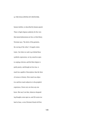 no THE HALLOWING OF CRITICISM,
human intellect, or described by human speech.
There is high religious authority for the view
that natural phenomena are but, as John Henry
Newman says, "the skirts of the garments,
the waving of the robes," of angelic minis-
trants ; but when we seek to go behind these
symbolic expressions, we lay ourselves open
to carping criticism, and feel that religion is
partly poetry, and though not less true, is
much less capable of description, than the facts
of science or history. How much was objec-
tive and how much subjective in the prophet's
experience, I know not, nor does any one
know. But sure I am that, whenever despond-
ing thoughts come upon us, and life seems too
hard to bear, a wise Christiari friend will first
149
 