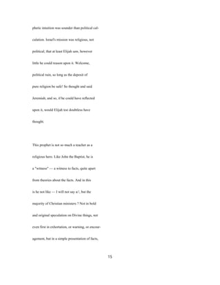phetic intuition was sounder than political cal-
culation. Israel's mission was religious, not
political; that at least Elijah saw, however
little he could reason upon it. Welcome,
political ruin, so long as the deposit of
pure religion be safe! So thought and said
Jeremiah; and so, if he could have reflected
upon it, would Elijah too doubtless have
thought.
This prophet is not so much a teacher as a
religious hero. Like John the Baptist, he is
a "witness" — a witness to facts, quite apart
from theories about the facts. And in this
is he not like — I will not say a//, but the
majority of Christian ministers ? Not in bold
and original speculation on Divine things, not
even first in exhortation, or warning, or encour-
agement, but in a simple presentation of facts,
15
 