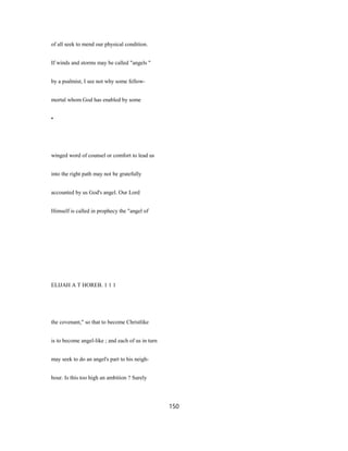 of all seek to mend our physical condition.
If winds and storms may be called "angels "
by a psalmist, I see not why some fellow-
mortal whom God has enabled by some
•
winged word of counsel or comfort to lead us
into the right path may not be gratefully
accounted by us God's angel. Our Lord
Himself is called in prophecy the "angel of
ELIJAH A T HOREB. 1 1 1
the covenant," so that to become Christlike
is to become angel-like ; and each of us in turn
may seek to do an angel's part to his neigh-
bour. Is this too high an ambition ? Surely
150
 
