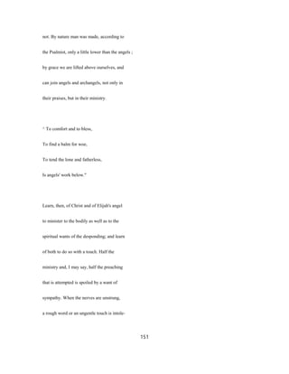 not. By nature man was made, according to
the Psalmist, only a little lower than the angels ;
by grace we are lifted above ourselves, and
can join angels and archangels, not only in
their praises, but in their ministry.
^ To comfort and to bless,
To find a balm for woe,
To tend the lone and fatherless,
Is angels' work below."
Learn, then, of Christ and of Elijah's angel
to minister to the bodily as well as to the
spiritual wants of the desponding; and learn
of both to do so with a touch. Half the
ministry and, I may say, half the preaching
that is attempted is spoiled by a want of
sympathy. When the nerves are unstrung,
a rough word or an ungentle touch is intole-
151
 